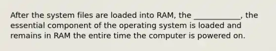 After the system files are loaded into RAM, the ____________, the essential component of the operating system is loaded and remains in RAM the entire time the computer is powered on.