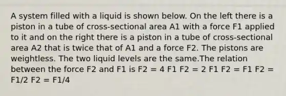 A system filled with a liquid is shown below. On the left there is a piston in a tube of cross-sectional area A1 with a force F1 applied to it and on the right there is a piston in a tube of cross-sectional area A2 that is twice that of A1 and a force F2. The pistons are weightless. The two liquid levels are the same.The relation between the force F2 and F1 is F2 = 4 F1 F2 = 2 F1 F2 = F1 F2 = F1/2 F2 = F1/4