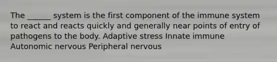 The ______ system is the first component of the immune system to react and reacts quickly and generally near points of entry of pathogens to the body. Adaptive stress Innate immune Autonomic nervous Peripheral nervous