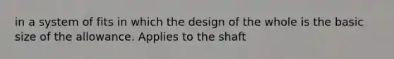 in a system of fits in which the design of the whole is the basic size of the allowance. Applies to the shaft