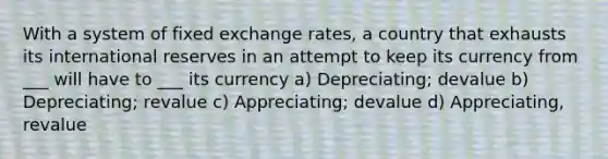 With a system of fixed exchange rates, a country that exhausts its international reserves in an attempt to keep its currency from ___ will have to ___ its currency a) Depreciating; devalue b) Depreciating; revalue c) Appreciating; devalue d) Appreciating, revalue