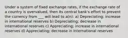 Under a system of fixed exchange rates, if the exchange rate of a country is overvalued, then its central bank's effort to prevent the currency from ___ will lead to a(n): a) Depreciating; increase in international reserves b) Depreciating; decrease in international reserves c) Appreciating; increase in international reserves d) Appreciating; decrease in international reserves