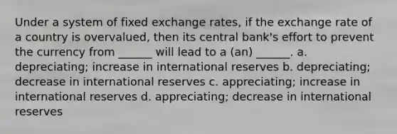 Under a system of fixed exchange rates, if the exchange rate of a country is overvalued, then its central bank's effort to prevent the currency from ______ will lead to a (an) ______.​ a. ​depreciating; increase in international reserves b. ​depreciating; decrease in international reserves c. ​appreciating; increase in international reserves d. ​appreciating; decrease in international reserves