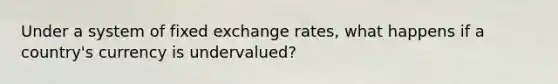 Under a system of fixed exchange rates, what happens if a country's currency is undervalued?