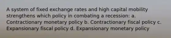 A system of fixed exchange rates and high capital mobility strengthens which policy in combating a recession: a. Contractionary monetary policy b. Contractionary fiscal policy c. Expansionary fiscal policy d. Expansionary monetary policy