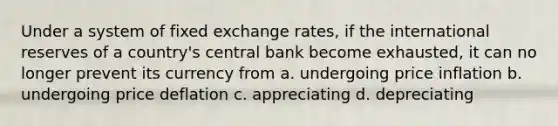 Under a system of fixed exchange rates, if the international reserves of a country's central bank become exhausted, it can no longer prevent its currency from​ a. ​undergoing price inflation b. ​undergoing price deflation c. ​appreciating d. ​depreciating