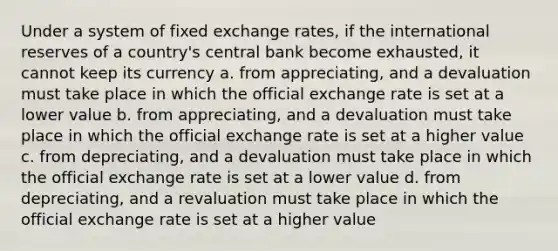 Under a system of fixed exchange rates, if the international reserves of a country's central bank become exhausted, it cannot keep its currency​ a. ​from appreciating, and a devaluation must take place in which the official exchange rate is set at a lower value b. ​from appreciating, and a devaluation must take place in which the official exchange rate is set at a higher value c. ​from depreciating, and a devaluation must take place in which the official exchange rate is set at a lower value d. ​from depreciating, and a revaluation must take place in which the official exchange rate is set at a higher value