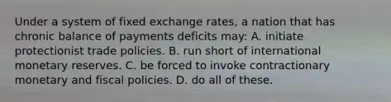 Under a system of fixed exchange rates, a nation that has chronic balance of payments deficits may: A. initiate protectionist trade policies. B. run short of international monetary reserves. C. be forced to invoke contractionary monetary and fiscal policies. D. do all of these.