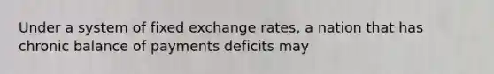 Under a system of fixed exchange rates, a nation that has chronic balance of payments deficits may