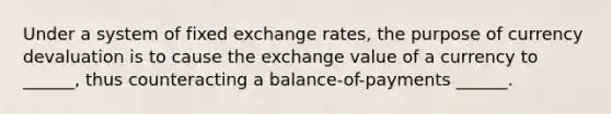 Under a system of fixed exchange rates, the purpose of currency devaluation is to cause the exchange value of a currency to ______, thus counteracting a balance-of-payments ______.