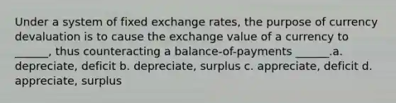 Under a system of fixed exchange rates, the purpose of currency devaluation is to cause the exchange value of a currency to ______, thus counteracting a balance-of-payments ______.a. depreciate, deficit b. depreciate, surplus c. appreciate, deficit d. appreciate, surplus