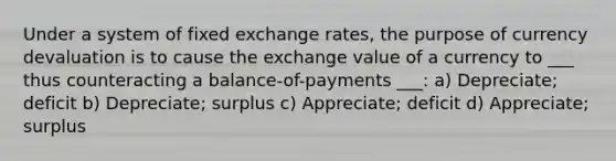 Under a system of fixed exchange rates, the purpose of currency devaluation is to cause the exchange value of a currency to ___ thus counteracting a balance-of-payments ___: a) Depreciate; deficit b) Depreciate; surplus c) Appreciate; deficit d) Appreciate; surplus