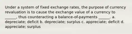 Under a system of fixed exchange rates, the purpose of currency revaluation is to cause the exchange value of a currency to ______, thus counteracting a balance-of-payments ______. a. ​depreciate; deficit b. ​depreciate; surplus c. ​appreciate; deficit d. ​appreciate; surplus