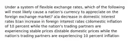 Under a system of flexible exchange rates, which of the following will most likely cause a nation's currency to appreciate on the foreign exchange market? a)a decrease in domestic interest rates b)an increase in foreign interest rates c)domestic inflation of 10 percent while the nation's trading partners are experiencing stable prices d)stable domestic prices while the nation's trading partners are experiencing 10 percent inflation