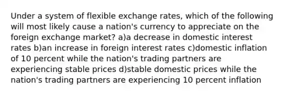 Under a system of flexible exchange rates, which of the following will most likely cause a nation's currency to appreciate on the foreign exchange market? a)a decrease in domestic interest rates b)an increase in foreign interest rates c)domestic inflation of 10 percent while the nation's trading partners are experiencing stable prices d)stable domestic prices while the nation's trading partners are experiencing 10 percent inflation