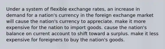 Under a system of flexible exchange rates, an increase in demand for a nation's currency in the foreign exchange market will cause the nation's currency to appreciate. make it more expensive for the nation to import goods. cause the nation's balance on current account to shift toward a surplus. make it less expensive for foreigners to buy the nation's goods.