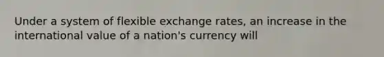 Under a system of flexible exchange rates, an increase in the international value of a nation's currency will