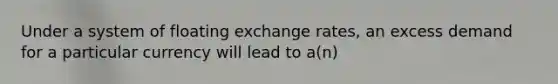 Under a system of floating exchange rates, an excess demand for a particular currency will lead to a(n)