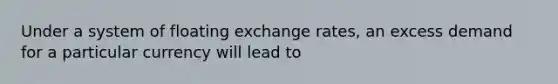 Under a system of floating exchange rates, an excess demand for a particular currency will lead to