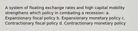 A system of floating exchange rates and high capital mobility strengthens which policy in combating a recession: a. Expansionary fiscal policy b. Expansionary monetary policy c. Contractionary fiscal policy d. Contractionary monetary policy