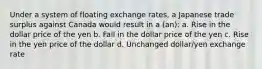 Under a system of floating exchange rates, a Japanese trade surplus against Canada would result in a (an): a. Rise in the dollar price of the yen b. Fall in the dollar price of the yen c. Rise in the yen price of the dollar d. Unchanged dollar/yen exchange rate