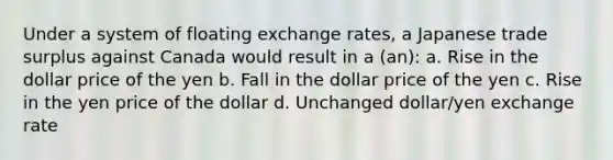 Under a system of floating exchange rates, a Japanese trade surplus against Canada would result in a (an): a. Rise in the dollar price of the yen b. Fall in the dollar price of the yen c. Rise in the yen price of the dollar d. Unchanged dollar/yen exchange rate