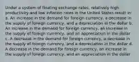 Under a system of floating exchange rates, relatively high productivity and low inflation rates in the United States result in: a. An increase in the demand for foreign currency, a decrease in the supply of foreign currency, and a depreciation in the dollar b. An increase in the demand for foreign currency, an increase in the supply of foreign currency, and an appreciation in the dollar c. A decrease in the demand for foreign currency, a decrease in the supply of foreign currency, and a depreciation in the dollar d. A decrease in the demand for foreign currency, an increase in the supply of foreign currency, and an appreciation in the dollar