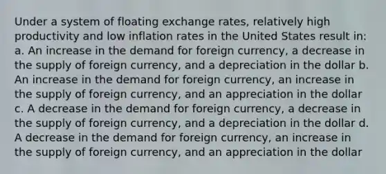 Under a system of floating exchange rates, relatively high productivity and low inflation rates in the United States result in: a. An increase in the demand for foreign currency, a decrease in the supply of foreign currency, and a depreciation in the dollar b. An increase in the demand for foreign currency, an increase in the supply of foreign currency, and an appreciation in the dollar c. A decrease in the demand for foreign currency, a decrease in the supply of foreign currency, and a depreciation in the dollar d. A decrease in the demand for foreign currency, an increase in the supply of foreign currency, and an appreciation in the dollar