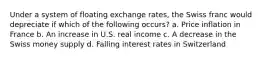 Under a system of floating exchange rates, the Swiss franc would depreciate if which of the following occurs? a. Price inflation in France b. An increase in U.S. real income c. A decrease in the Swiss money supply d. Falling interest rates in Switzerland