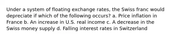 Under a system of floating exchange rates, the Swiss franc would depreciate if which of the following occurs? a. Price inflation in France b. An increase in U.S. real income c. A decrease in the Swiss money supply d. Falling interest rates in Switzerland