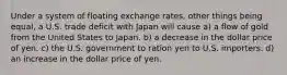 Under a system of floating exchange rates, other things being equal, a U.S. trade deficit with Japan will cause a) a flow of gold from the United States to Japan. b) a decrease in the dollar price of yen. c) the U.S. government to ration yen to U.S. importers. d) an increase in the dollar price of yen.