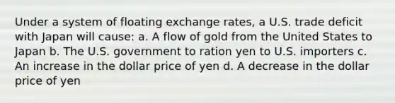 Under a system of floating exchange rates, a U.S. trade deficit with Japan will cause: a. A flow of gold from the United States to Japan b. The U.S. government to ration yen to U.S. importers c. An increase in the dollar price of yen d. A decrease in the dollar price of yen