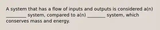 A system that has a flow of inputs and outputs is considered a(n) _________ system, compared to a(n) ________ system, which conserves mass and energy.