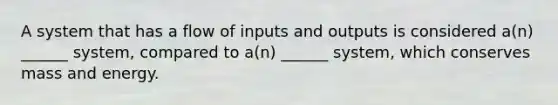 A system that has a flow of inputs and outputs is considered a(n) ______ system, compared to a(n) ______ system, which conserves mass and energy.