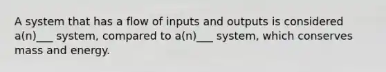 A system that has a flow of inputs and outputs is considered a(n)___ system, compared to a(n)___ system, which conserves mass and energy.