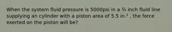 When the system fluid pressure is 5000psi in a ¾ inch fluid line supplying an cylinder with a piston area of 5.5 in.² , the force exerted on the piston will be?