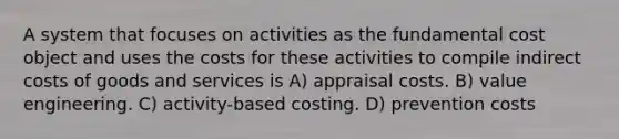 A system that focuses on activities as the fundamental cost object and uses the costs for these activities to compile indirect costs of goods and services is A) appraisal costs. B) value engineering. C) activity-based costing. D) prevention costs