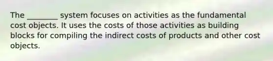 The ________ system focuses on activities as the fundamental cost objects. It uses the costs of those activities as building blocks for compiling the indirect costs of products and other cost objects.