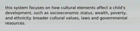 this system focuses on how cultural elements affect a child's development, such as socioeconomic status, wealth, poverty, and ethnicity. broader cultural values, laws and governmental resources. ​