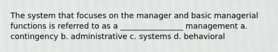 The system that focuses on the manager and basic managerial functions is referred to as a ________________ management a. contingency b. administrative c. systems d. behavioral