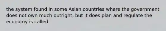 the system found in some Asian countries where the government does not own much outright, but it does plan and regulate the economy is called