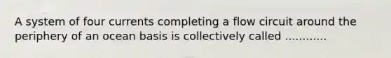 A system of four currents completing a flow circuit around the periphery of an ocean basis is collectively called ............