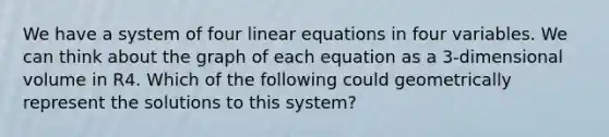 We have a system of four linear equations in four variables. We can think about the graph of each equation as a 3-dimensional volume in R4. Which of the following could geometrically represent the solutions to this system?