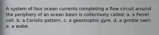 A system of four ocean currents completing a flow circuit around the periphery of an ocean basin is collectively called: a. a Ferrel cell. b. a Coriolis pattern. c. a geostrophic gyre. d. a gimble swirl. e. a wabe.