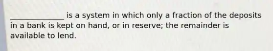 ______________ is a system in which only a fraction of the deposits in a bank is kept on hand, or in reserve; the remainder is available to lend.