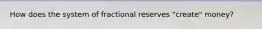 How does the system of fractional reserves "create" money?