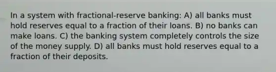 In a system with fractional-reserve banking: A) all banks must hold reserves equal to a fraction of their loans. B) no banks can make loans. C) the banking system completely controls the size of the money supply. D) all banks must hold reserves equal to a fraction of their deposits.