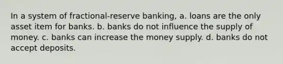 In a system of fractional-reserve banking, a. loans are the only asset item for banks. b. banks do not influence the supply of money. c. banks can increase the money supply. d. banks do not accept deposits.