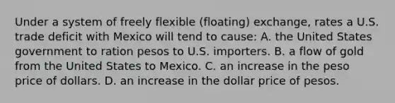 Under a system of freely flexible (floating) exchange, rates a U.S. trade deficit with Mexico will tend to cause: A. the United States government to ration pesos to U.S. importers. B. a flow of gold from the United States to Mexico. C. an increase in the peso price of dollars. D. an increase in the dollar price of pesos.