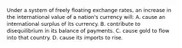 Under a system of freely floating exchange rates, an increase in the international value of a nation's currency will: A. cause an international surplus of its currency. B. contribute to disequilibrium in its balance of payments. C. cause gold to flow into that country. D. cause its imports to rise.